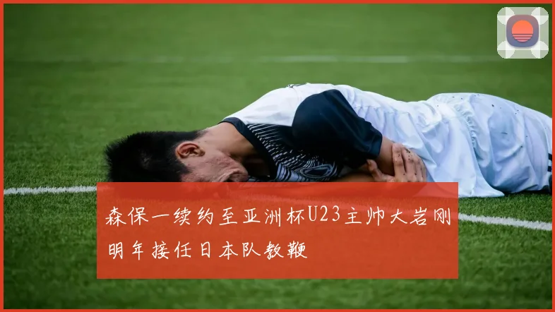 森保一续约至亚洲杯U23主帅大岩刚明年接任日本队教鞭