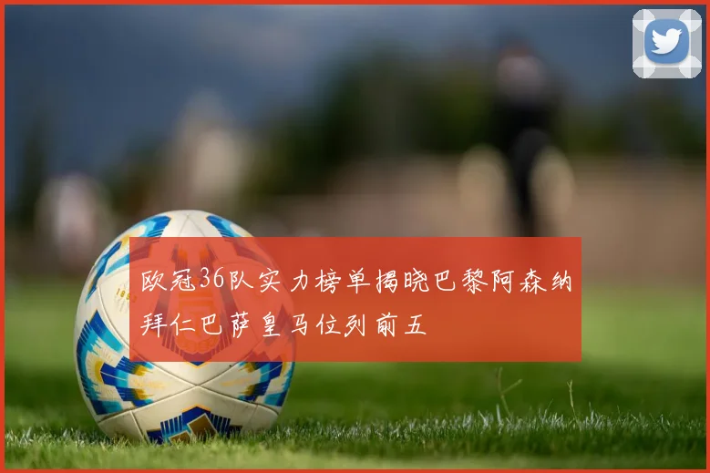 欧冠36队实力榜单揭晓巴黎阿森纳拜仁巴萨皇马位列前五