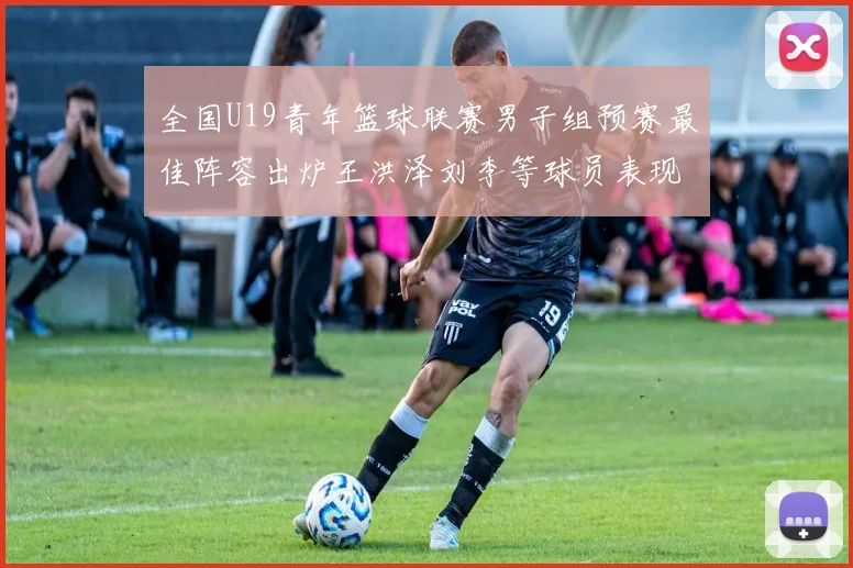全国U19青年篮球联赛男子组预赛最佳阵容出炉王洪泽刘李等球员表现突出