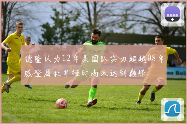 德隆认为12年美国队实力超越08年威登眉杜年轻时尚未达到巅峰