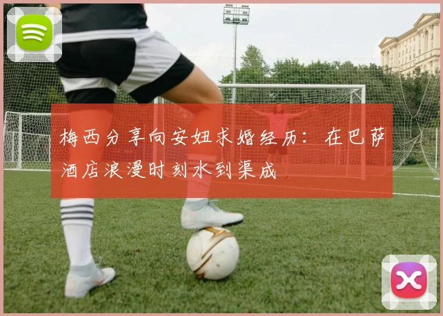 梅西分享向安妞求婚经历：在巴萨酒店浪漫时刻水到渠成