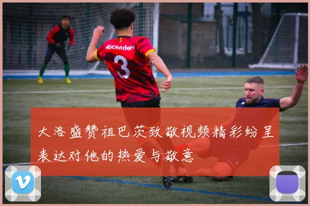 大洛盛赞祖巴茨致敬视频精彩纷呈表达对他的热爱与敬意