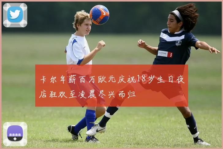 卡尔年薪百万欧元庆祝18岁生日夜店狂欢至凌晨尽兴而归