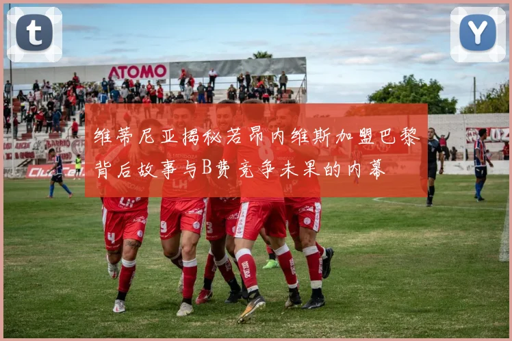 维蒂尼亚揭秘若昂内维斯加盟巴黎背后故事与B费竞争未果的内幕