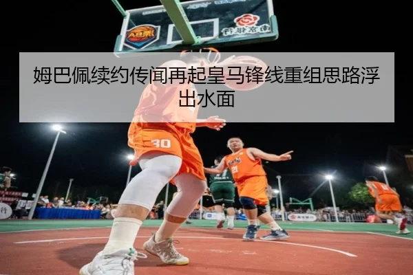 姆巴佩续约传闻再起皇马锋线重组思路浮出水面
