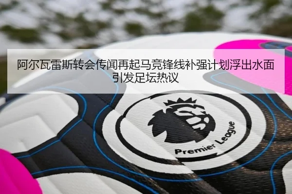 阿尔瓦雷斯转会传闻再起马竞锋线补强计划浮出水面引发足坛热议