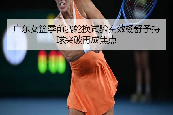 广东女篮季前赛轮换试验奏效杨舒予持球突破再成焦点